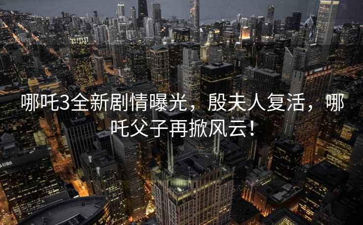 哪吒3全新劇情曝光，殷夫人復活，哪吒父子再掀風云！