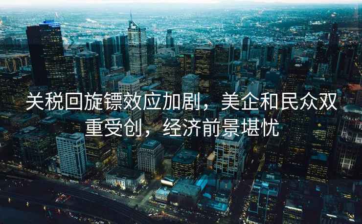 關稅回旋鏢效應加劇，美企和民眾雙重受創，經濟前景堪憂