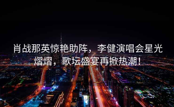 肖戰那英驚艷助陣，李健演唱會星光熠熠，歌壇盛宴再掀熱潮！