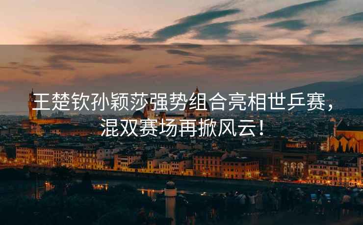 王楚欽孫穎莎強(qiáng)勢(shì)組合亮相世乒賽，混雙賽場(chǎng)再掀風(fēng)云！