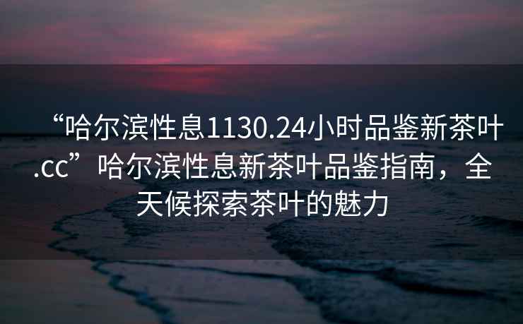 “哈爾濱性息1130.24小時品鑒新茶葉.cc”哈爾濱性息新茶葉品鑒指南，全天候探索茶葉的魅力