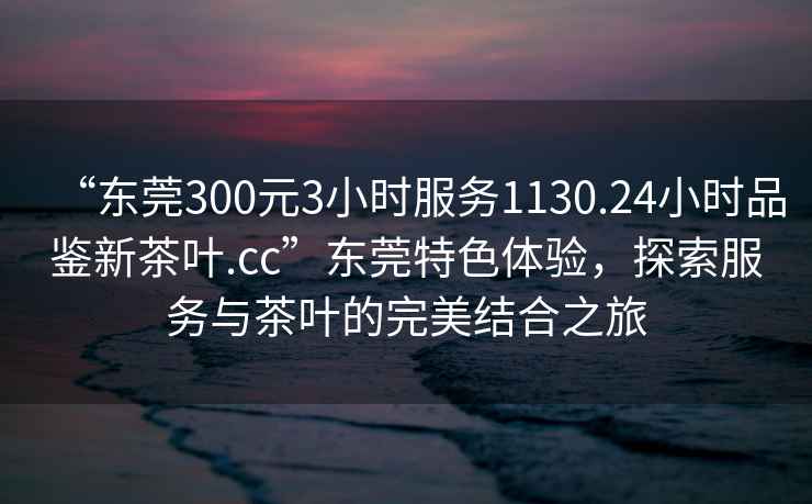 “東莞300元3小時服務1130.24小時品鑒新茶葉.cc”東莞特色體驗，探索服務與茶葉的完美結合之旅