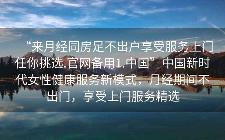 “來月經(jīng)同房足不出戶享受服務(wù)上門任你挑選.官網(wǎng)備用1.中國”中國新時(shí)代女性健康服務(wù)新模式，月經(jīng)期間不出門，享受上門服務(wù)精選