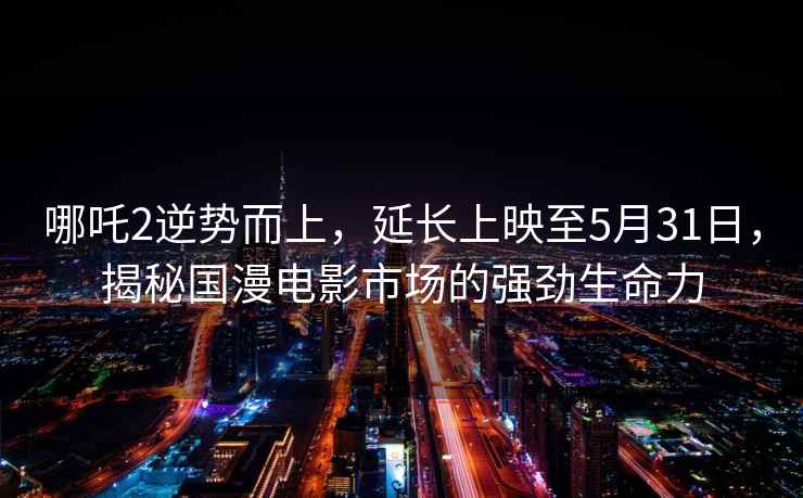 哪吒2逆勢而上，延長上映至5月31日，揭秘國漫電影市場的強勁生命力