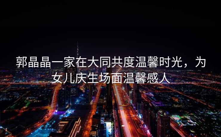 郭晶晶一家在大同共度溫馨時(shí)光，為女兒慶生場(chǎng)面溫馨感人