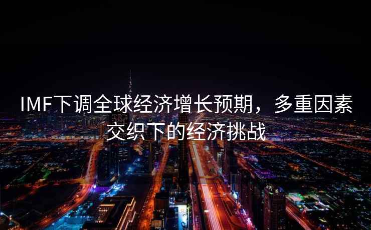 IMF下調全球經濟增長預期，多重因素交織下的經濟挑戰