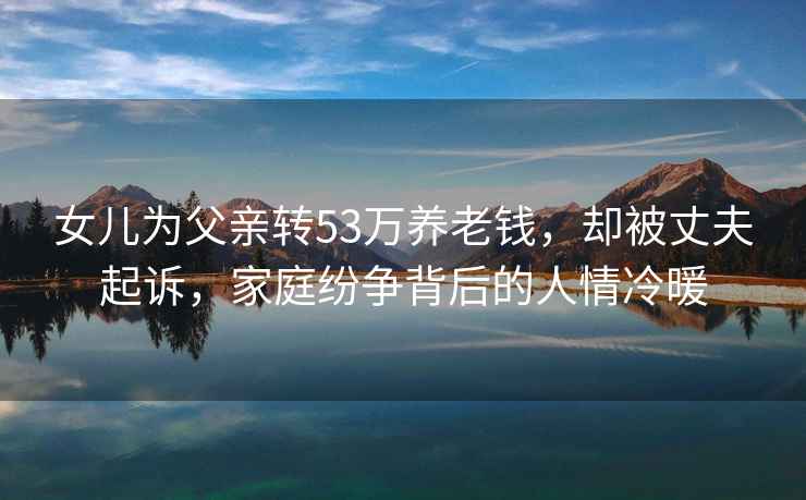 女兒為父親轉53萬養老錢，卻被丈夫起訴，家庭紛爭背后的人情冷暖