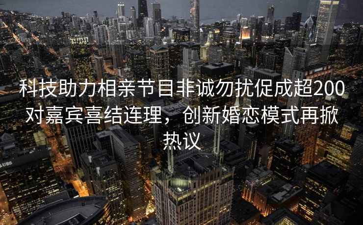 科技助力相親節目非誠勿擾促成超200對嘉賓喜結連理，創新婚戀模式再掀熱議