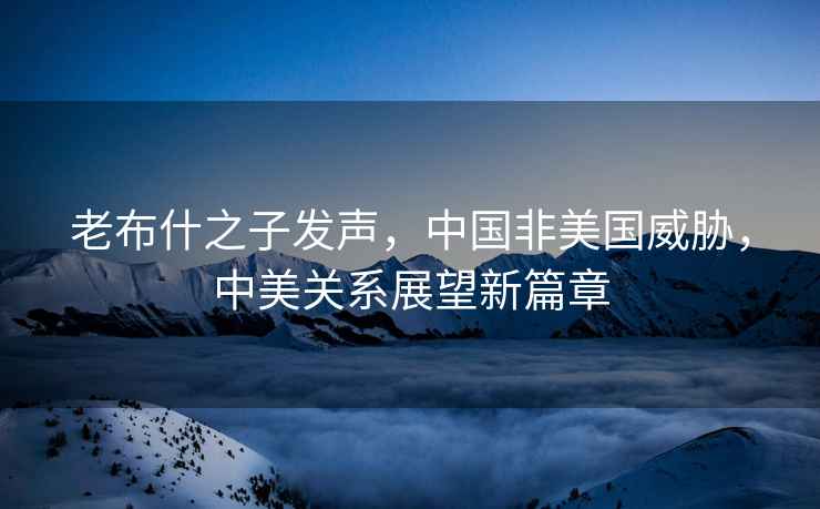 老布什之子發聲，中國非美國威脅，中美關系展望新篇章