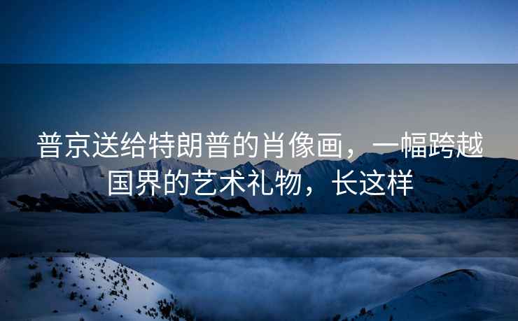 普京送給特朗普的肖像畫，一幅跨越國界的藝術禮物，長這樣