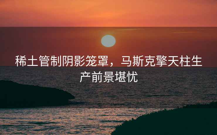 稀土管制陰影籠罩，馬斯克擎天柱生產前景堪憂