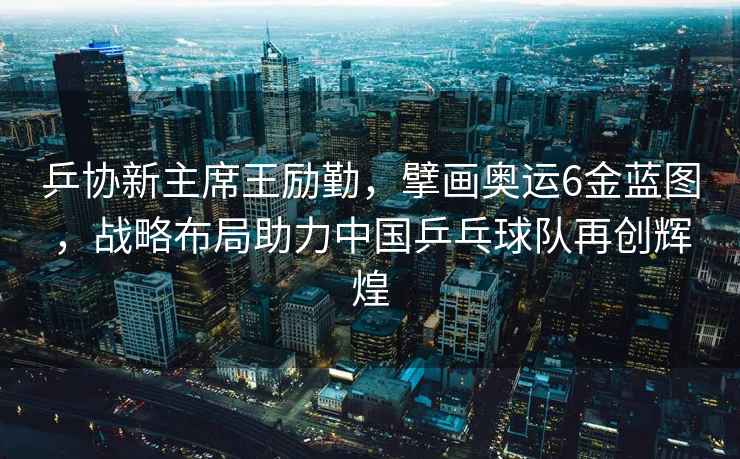 乒協新主席王勵勤，擘畫奧運6金藍圖，戰略布局助力中國乒乓球隊再創輝煌