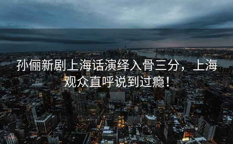 孫儷新劇上海話演繹入骨三分，上海觀眾直呼說到過癮！