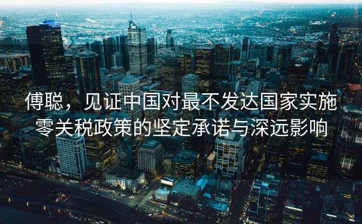 傅聰，見證中國對最不發達國家實施零關稅政策的堅定承諾與深遠影響