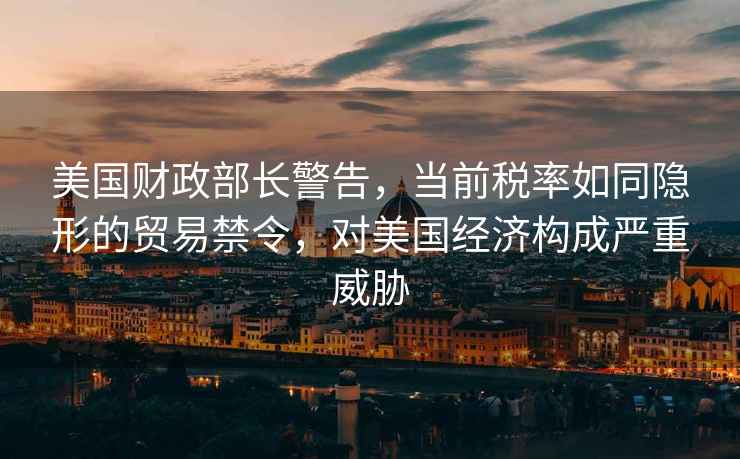 美國財政部長警告，當前稅率如同隱形的貿(mào)易禁令，對美國經(jīng)濟構(gòu)成嚴重威脅