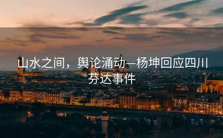 山水之間，輿論涌動(dòng)—楊坤回應(yīng)四川芬達(dá)事件