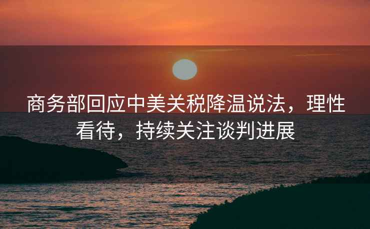 商務部回應中美關稅降溫說法，理性看待，持續關注談判進展