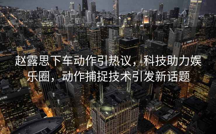 趙露思下車(chē)動(dòng)作引熱議，科技助力娛樂(lè)圈，動(dòng)作捕捉技術(shù)引發(fā)新話題