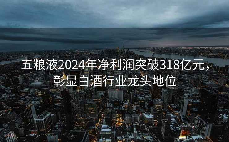 五糧液2024年凈利潤突破318億元，彰顯白酒行業龍頭地位