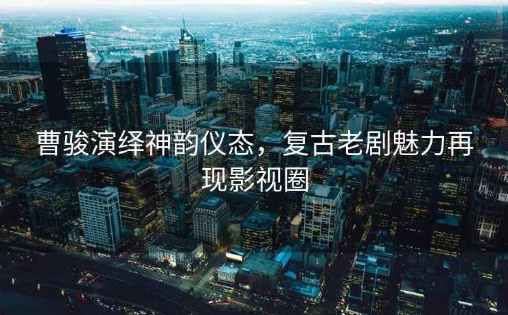 曹駿演繹神韻儀態(tài)，復(fù)古老劇魅力再現(xiàn)影視圈