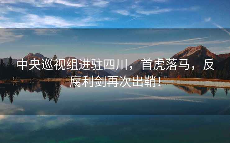 中央巡視組進駐四川，首虎落馬，反腐利劍再次出鞘！