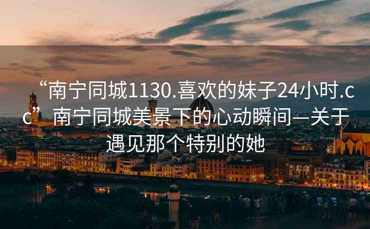 “南寧同城1130.喜歡的妹子24小時.cc”南寧同城美景下的心動瞬間—關于遇見那個特別的她
