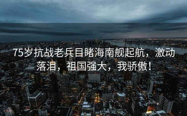 75歲抗戰(zhàn)老兵目睹海南艦起航，激動(dòng)落淚，祖國(guó)強(qiáng)大，我驕傲！