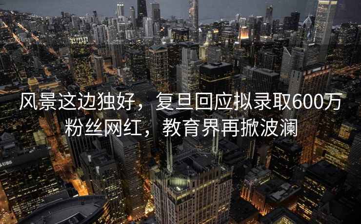 風景這邊獨好，復旦回應擬錄取600萬粉絲網紅，教育界再掀波瀾