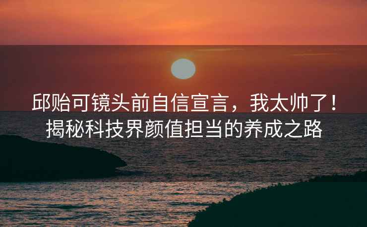 邱貽可鏡頭前自信宣言，我太帥了！揭秘科技界顏值擔當的養成之路