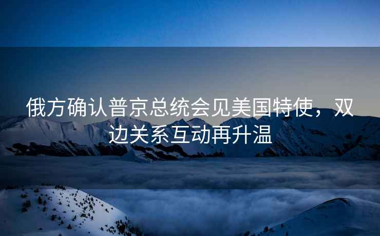 俄方確認普京總統(tǒng)會見美國特使，雙邊關系互動再升溫