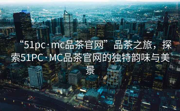 “51pc·mc品茶官網”品茶之旅，探索51PC·MC品茶官網的獨特韻味與美景
