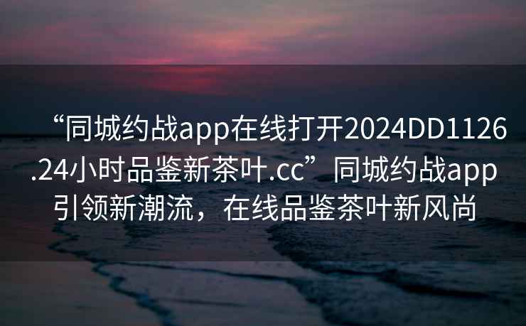 “同城約戰(zhàn)app在線打開2024DD1126.24小時(shí)品鑒新茶葉.cc”同城約戰(zhàn)app引領(lǐng)新潮流，在線品鑒茶葉新風(fēng)尚