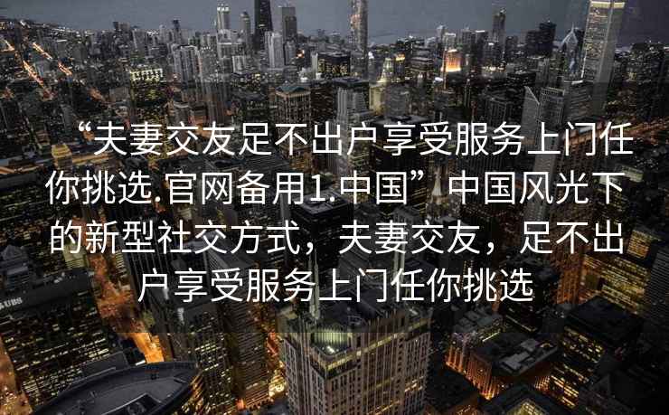 “夫妻交友足不出戶享受服務上門任你挑選.官網備用1.中國”中國風光下的新型社交方式，夫妻交友，足不出戶享受服務上門任你挑選