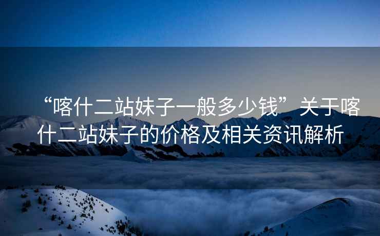 “喀什二站妹子一般多少錢”關于喀什二站妹子的價格及相關資訊解析