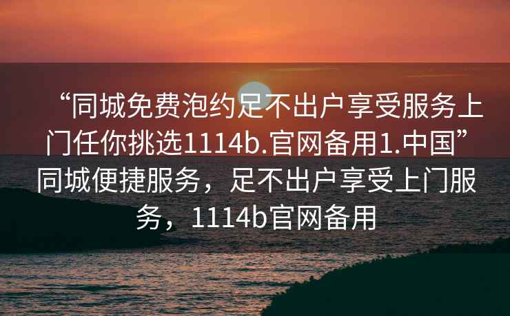“同城免費泡約足不出戶享受服務上門任你挑選1114b.官網備用1.中國”同城便捷服務，足不出戶享受上門服務，1114b官網備用