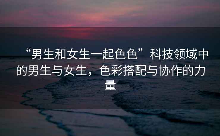 “男生和女生一起色色”科技領域中的男生與女生，色彩搭配與協(xié)作的力量