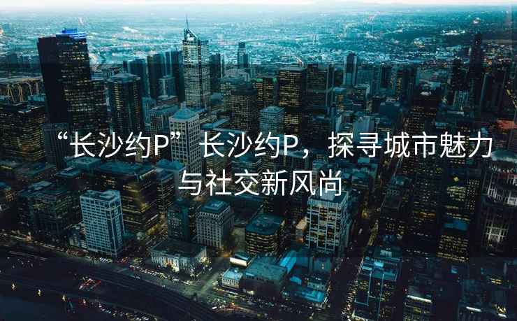 “長(zhǎng)沙約P”長(zhǎng)沙約P，探尋城市魅力與社交新風(fēng)尚