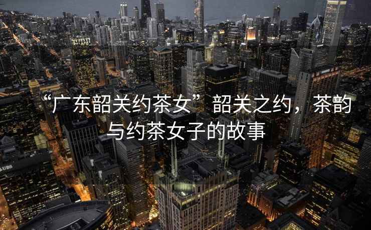 “廣東韶關約茶女”韶關之約，茶韻與約茶女子的故事