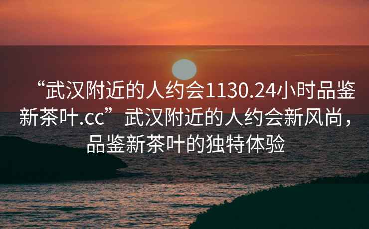 “武漢附近的人約會(huì)1130.24小時(shí)品鑒新茶葉.cc”武漢附近的人約會(huì)新風(fēng)尚，品鑒新茶葉的獨(dú)特體驗(yàn)