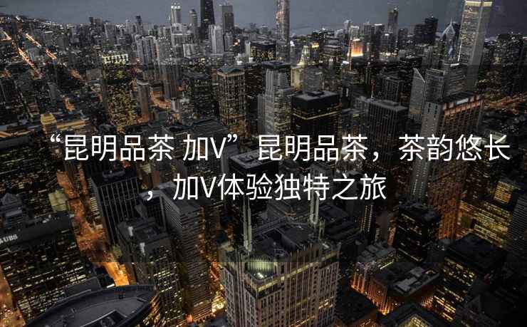 “昆明品茶 加V”昆明品茶，茶韻悠長，加V體驗獨特之旅