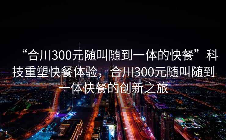 “合川300元隨叫隨到一體的快餐”科技重塑快餐體驗，合川300元隨叫隨到一體快餐的創新之旅