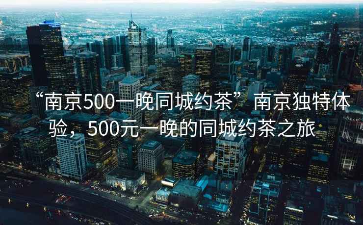 “南京500一晚同城約茶”南京獨特體驗，500元一晚的同城約茶之旅