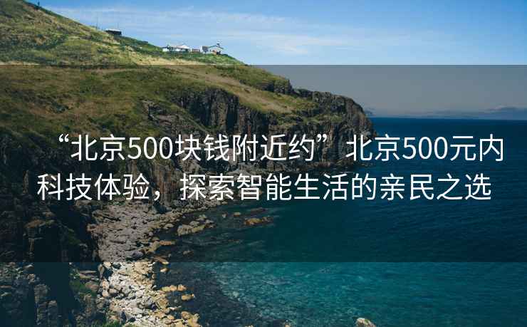 “北京500塊錢附近約”北京500元內科技體驗，探索智能生活的親民之選