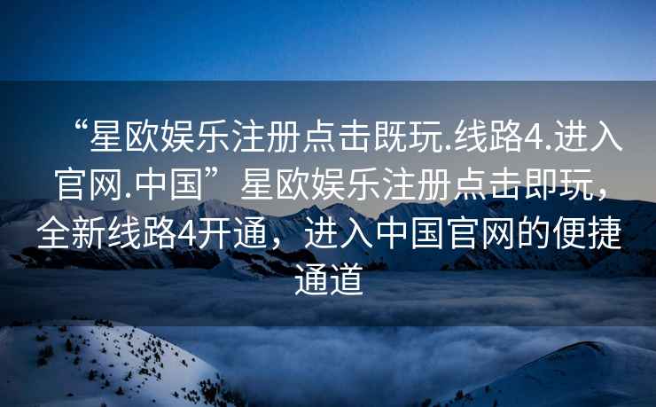 “星歐娛樂注冊點擊既玩.線路4.進入官網.中國”星歐娛樂注冊點擊即玩，全新線路4開通，進入中國官網的便捷通道