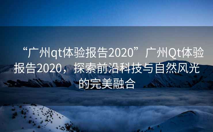 “廣州qt體驗報告2020”廣州Qt體驗報告2020，探索前沿科技與自然風光的完美融合