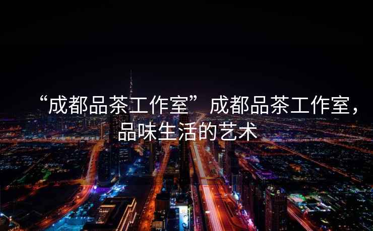 “成都品茶工作室”成都品茶工作室，品味生活的藝術(shù)