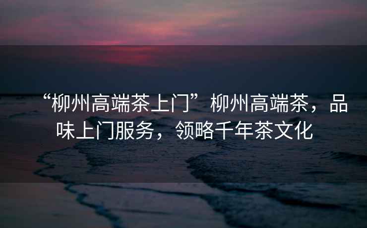“柳州高端茶上門”柳州高端茶，品味上門服務(wù)，領(lǐng)略千年茶文化