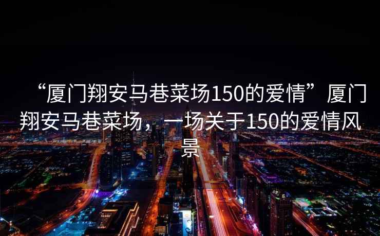 “廈門翔安馬巷菜場150的愛情”廈門翔安馬巷菜場，一場關于150的愛情風景