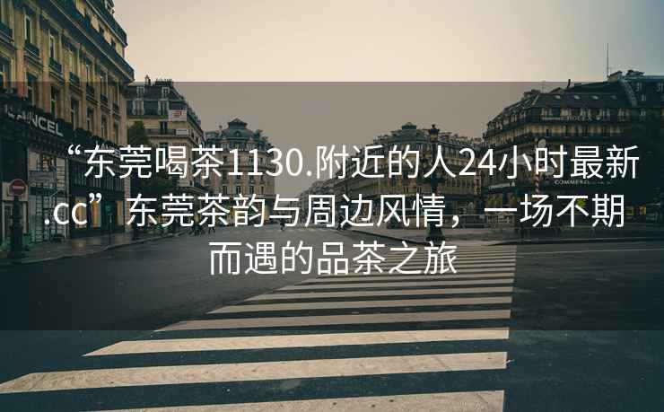 “東莞喝茶1130.附近的人24小時最新.cc”東莞茶韻與周邊風情，一場不期而遇的品茶之旅
