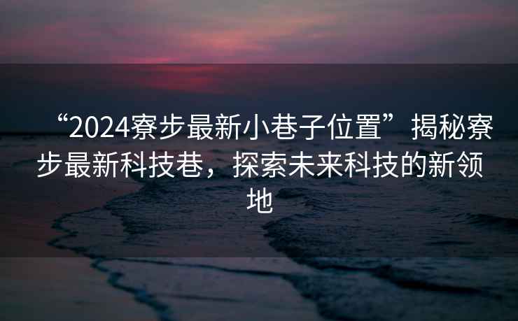 “2024寮步最新小巷子位置”揭秘寮步最新科技巷，探索未來科技的新領地